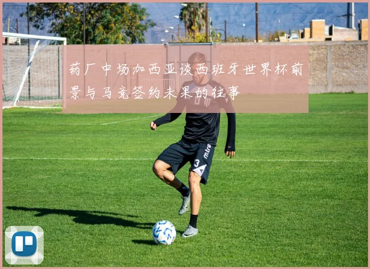 药厂中场加西亚谈西班牙世界杯前景与马竞签约未果的往事