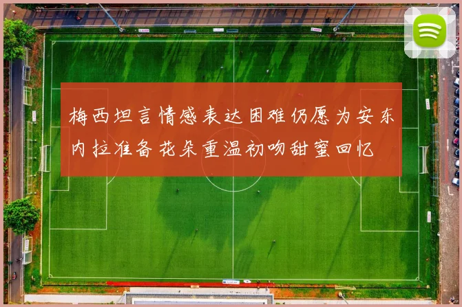 梅西坦言情感表达困难仍愿为安东内拉准备花朵重温初吻甜蜜回忆