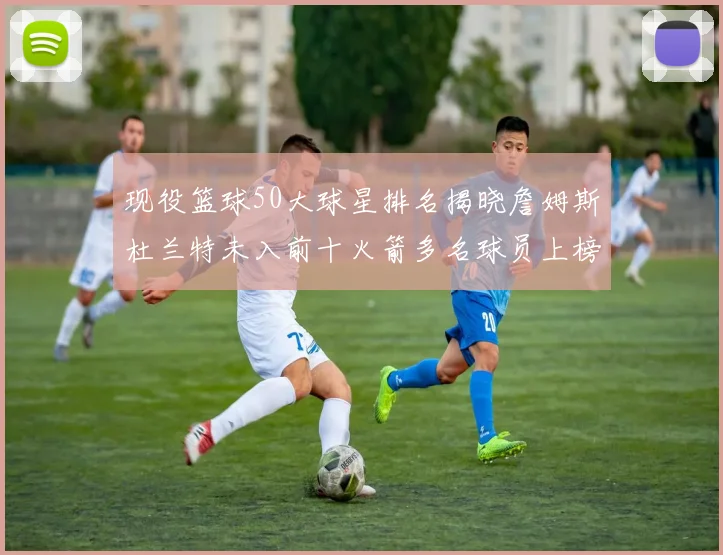 现役篮球50大球星排名揭晓詹姆斯杜兰特未入前十火箭多名球员上榜前五竞争激烈