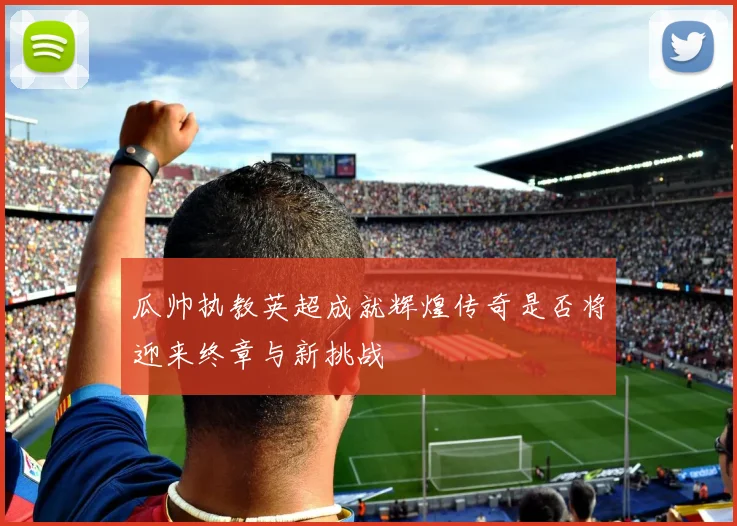 瓜帅执教英超成就辉煌传奇是否将迎来终章与新挑战