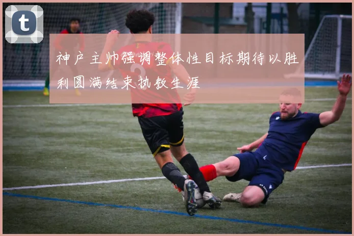 神户主帅强调整体性目标期待以胜利圆满结束执教生涯