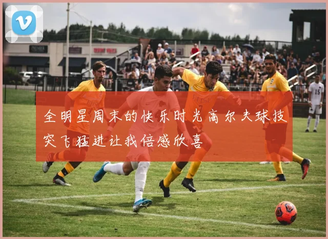 全明星周末的快乐时光高尔夫球技突飞猛进让我倍感欣喜