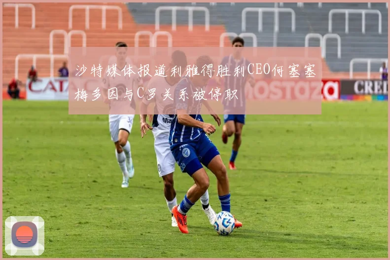 沙特媒体报道利雅得胜利CEO何塞塞梅多因与C罗关系被停职
