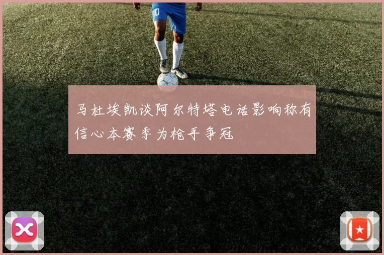马杜埃凯谈阿尔特塔电话影响称有信心本赛季为枪手争冠