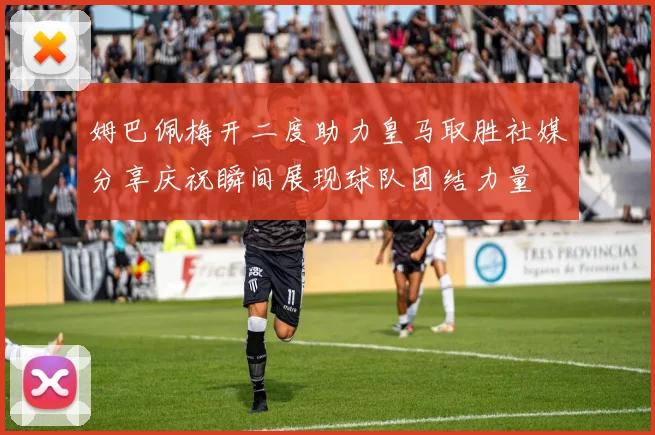 姆巴佩梅开二度助力皇马取胜社媒分享庆祝瞬间展现球队团结力量