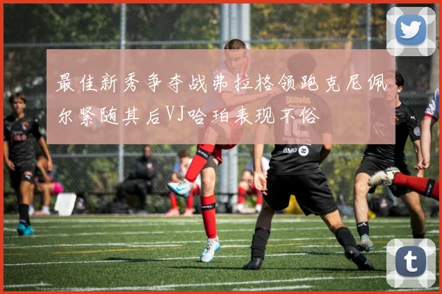 最佳新秀争夺战弗拉格领跑克尼佩尔紧随其后VJ哈珀表现不俗